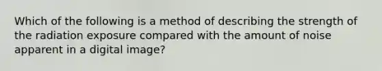 Which of the following is a method of describing the strength of the radiation exposure compared with the amount of noise apparent in a digital image?