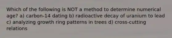 Which of the following is NOT a method to determine numerical age? a) carbon-14 dating b) radioactive decay of uranium to lead c) analyzing growth ring patterns in trees d) cross-cutting relations