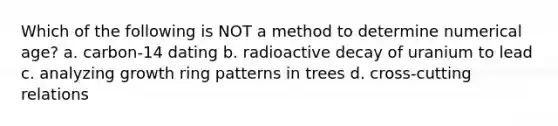 Which of the following is NOT a method to determine numerical age? a. carbon-14 dating b. radioactive decay of uranium to lead c. analyzing growth ring patterns in trees d. cross-cutting relations