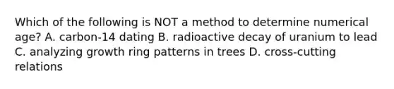 Which of the following is NOT a method to determine numerical age? A. carbon-14 dating B. radioactive decay of uranium to lead C. analyzing growth ring patterns in trees D. cross-cutting relations