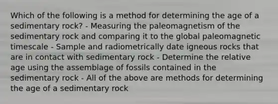 Which of the following is a method for determining the age of a sedimentary rock? - Measuring the paleomagnetism of the sedimentary rock and comparing it to the global paleomagnetic timescale - Sample and radiometrically date igneous rocks that are in contact with sedimentary rock - Determine the relative age using the assemblage of fossils contained in the sedimentary rock - All of the above are methods for determining the age of a sedimentary rock