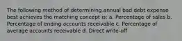 The following method of determining annual bad debt expense best achieves the matching concept is: a. Percentage of sales b. Percentage of ending accounts receivable c. Percentage of average accounts receivable d. Direct write-off