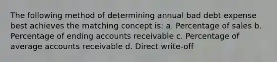 The following method of determining annual bad debt expense best achieves the matching concept is: a. Percentage of sales b. Percentage of ending accounts receivable c. Percentage of average accounts receivable d. Direct write-off