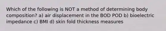 Which of the following is NOT a method of determining body composition? a) air displacement in the BOD POD b) bioelectric impedance c) BMI d) skin fold thickness measures