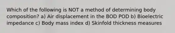 Which of the following is NOT a method of determining body composition? a) Air displacement in the BOD POD b) Bioelectric impedance c) Body mass index d) Skinfold thickness measures