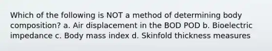 Which of the following is NOT a method of determining body composition? a. Air displacement in the BOD POD b. Bioelectric impedance c. Body mass index d. Skinfold thickness measures