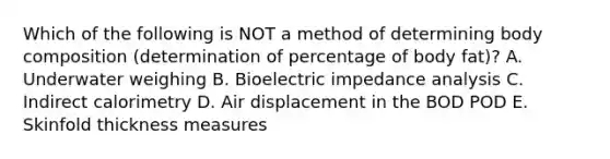 Which of the following is NOT a method of determining body composition (determination of percentage of body fat)? A. Underwater weighing B. Bioelectric impedance analysis C. Indirect calorimetry D. Air displacement in the BOD POD E. Skinfold thickness measures