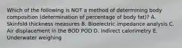 Which of the following is NOT a method of determining body composition (determination of percentage of body fat)? A. Skinfold thickness measures B. Bioelectric impedance analysis C. Air displacement in the BOD POD D. Indirect calorimetry E. Underwater weighing