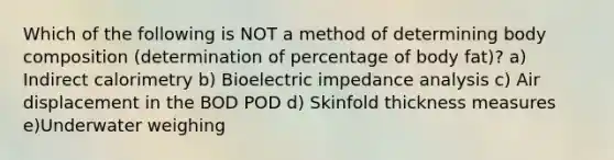 Which of the following is NOT a method of determining body composition (determination of percentage of body fat)? a) Indirect calorimetry b) Bioelectric impedance analysis c) Air displacement in the BOD POD d) Skinfold thickness measures e)Underwater weighing