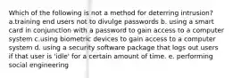 Which of the following is not a method for deterring intrusion? a.training end users not to divulge passwords b. using a smart card in conjunction with a password to gain access to a computer system c.using biometric devices to gain access to a computer system d. using a security software package that logs out users if that user is 'idle' for a certain amount of time. e. performing social engineering