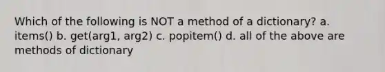 Which of the following is NOT a method of a dictionary? a. items() b. get(arg1, arg2) c. popitem() d. all of the above are methods of dictionary