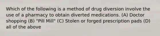 Which of the following is a method of drug diversion involve the use of a pharmacy to obtain diverted medications. (A) Doctor shopping (B) "Pill Mill" (C) Stolen or forged prescription pads (D) all of the above