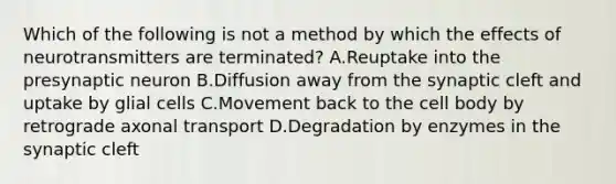 Which of the following is not a method by which the effects of neurotransmitters are terminated? A.​​Reuptake into the presynaptic neuron B.Diffusion away from the synaptic cleft and uptake by glial cells C.Movement back to the cell body by retrograde axonal transport D.Degradation by enzymes in the synaptic cleft