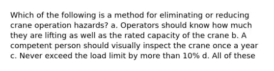 Which of the following is a method for eliminating or reducing crane operation hazards? a. Operators should know how much they are lifting as well as the rated capacity of the crane b. A competent person should visually inspect the crane once a year c. Never exceed the load limit by more than 10% d. All of these