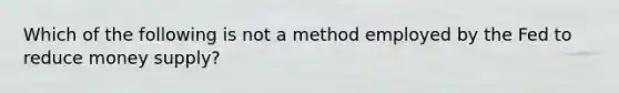 Which of the following is not a method employed by the Fed to reduce money supply?