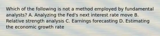 Which of the following is not a method employed by fundamental analysts? A. Analyzing the Fed's next interest rate move B. Relative strength analysis C. Earnings forecasting D. Estimating the economic growth rate