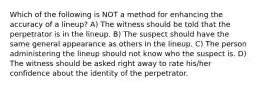 Which of the following is NOT a method for enhancing the accuracy of a lineup? A) The witness should be told that the perpetrator is in the lineup. B) The suspect should have the same general appearance as others in the lineup. C) The person administering the lineup should not know who the suspect is. D) The witness should be asked right away to rate his/her confidence about the identity of the perpetrator.