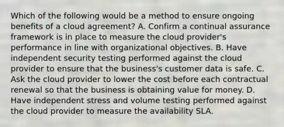 Which of the following would be a method to ensure ongoing benefits of a cloud agreement? A. Confirm a continual assurance framework is in place to measure the cloud provider's performance in line with organizational objectives. B. Have independent security testing performed against the cloud provider to ensure that the business's customer data is safe. C. Ask the cloud provider to lower the cost before each contractual renewal so that the business is obtaining value for money. D. Have independent stress and volume testing performed against the cloud provider to measure the availability SLA.