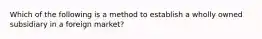 Which of the following is a method to establish a wholly owned subsidiary in a foreign market?