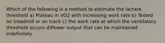 Which of the following is a method to estimate the lactate threshold a) Plateau in VO2 with increasing work rate b) Tested on treadmill or on track c) the work rate at which the ventilatory threshold occurs d)Power output that can be maintained indefinitely