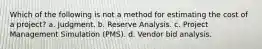 Which of the following is not a method for estimating the cost of a project? a. Judgment. b. Reserve Analysis. c. Project Management Simulation (PMS). d. Vendor bid analysis.