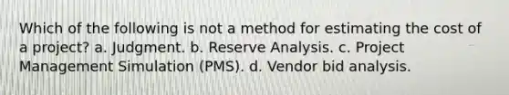 Which of the following is not a method for estimating the cost of a project? a. Judgment. b. Reserve Analysis. c. Project Management Simulation (PMS). d. Vendor bid analysis.