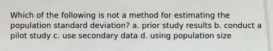 Which of the following is not a method for estimating the population standard deviation? a. prior study results b. conduct a pilot study c. use secondary data d. using population size