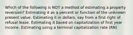 Which of the following is NOT a method of estimating a property reversion? Estimating it as a percent or function of the unknown present value. Estimating it in dollars, say from a first right of refusal lease. Estimating it based on capitalization of first year income. Estimating using a terminal capitalization rate (RN)