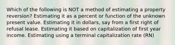 Which of the following is NOT a method of estimating a property reversion? Estimating it as a percent or function of the unknown present value. Estimating it in dollars, say from a first right of refusal lease. Estimating it based on capitalization of first year income. Estimating using a terminal capitalization rate (RN)