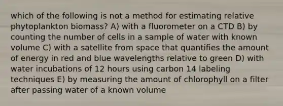 which of the following is not a method for estimating relative phytoplankton biomass? A) with a fluorometer on a CTD B) by counting the number of cells in a sample of water with known volume C) with a satellite from space that quantifies the amount of energy in red and blue wavelengths relative to green D) with water incubations of 12 hours using carbon 14 labeling techniques E) by measuring the amount of chlorophyll on a filter after passing water of a known volume