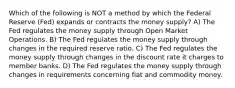 Which of the following is NOT a method by which the Federal Reserve (Fed) expands or contracts the money supply? A) The Fed regulates the money supply through Open Market Operations. B) The Fed regulates the money supply through changes in the required reserve ratio. C) The Fed regulates the money supply through changes in the discount rate it charges to member banks. D) The Fed regulates the money supply through changes in requirements concerning fiat and commodity money.