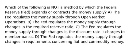 Which of the following is NOT a method by which the Federal Reserve (Fed) expands or contracts the money supply? A) The Fed regulates the money supply through Open Market Operations. B) The Fed regulates the money supply through changes in the required reserve ratio. C) The Fed regulates the money supply through changes in the discount rate it charges to member banks. D) The Fed regulates the money supply through changes in requirements concerning fiat and commodity money.