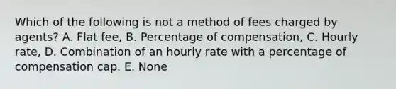 Which of the following is not a method of fees charged by agents? A. Flat fee, B. Percentage of compensation, C. Hourly rate, D. Combination of an hourly rate with a percentage of compensation cap. E. None