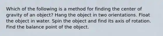 Which of the following is a method for finding the center of gravity of an object? Hang the object in two orientations. Float the object in water. Spin the object and find its axis of rotation. Find the balance point of the object.