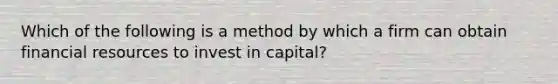 Which of the following is a method by which a firm can obtain financial resources to invest in capital?