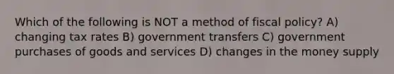 Which of the following is NOT a method of <a href='https://www.questionai.com/knowledge/kPTgdbKdvz-fiscal-policy' class='anchor-knowledge'>fiscal policy</a>? A) changing tax rates B) government transfers C) government purchases of goods and services D) changes in the money supply