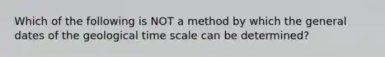 Which of the following is NOT a method by which the general dates of the geological time scale can be determined?