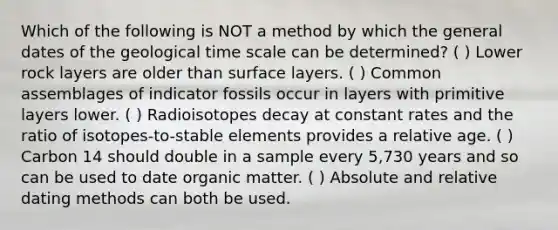 Which of the following is NOT a method by which the general dates of the geological time scale can be determined? ( ) Lower rock layers are older than surface layers. ( ) Common assemblages of indicator fossils occur in layers with primitive layers lower. ( ) Radioisotopes decay at constant rates and the ratio of isotopes-to-stable elements provides a relative age. ( ) Carbon 14 should double in a sample every 5,730 years and so can be used to date organic matter. ( ) Absolute and relative dating methods can both be used.