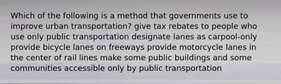 Which of the following is a method that governments use to improve urban transportation? give tax rebates to people who use only public transportation designate lanes as carpool-only provide bicycle lanes on freeways provide motorcycle lanes in the center of rail lines make some public buildings and some communities accessible only by public transportation