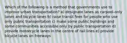 Which of the following is a method that governments use to improve urban transportation? a) designate lanes as carpool-only lanes and bicycle lanes b) raise transit fees for people who use only public transportation c) make some public buildings and some communities accessible only by public transportation d) provide motorcycle lanes in the centre of rail lines e) provide bicycle lanes on freeways