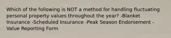 Which of the following is NOT a method for handling fluctuating personal property values throughout the year? -Blanket Insurance -Scheduled Insurance -Peak Season Endorsement -Value Reporting Form