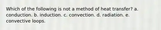 Which of the following is not a method of heat transfer? a. conduction. b. induction. c. convection. d. radiation. e. convective loops.