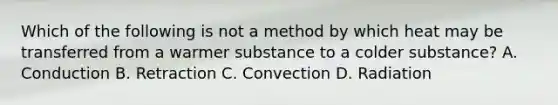 Which of the following is not a method by which heat may be transferred from a warmer substance to a colder substance? A. Conduction B. Retraction C. Convection D. Radiation