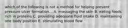 which of the following is not a method for helping prevent pressure ulcer formation... A. massaging the skin B. eating foods rich in proteins C. providing adequate fluid intake D. maintaining one body position E. stimulating blood flow
