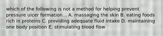 which of the following is not a method for helping prevent pressure ulcer formation... A. massaging the skin B. eating foods rich in proteins C. providing adequate fluid intake D. maintaining one body position E. stimulating blood flow