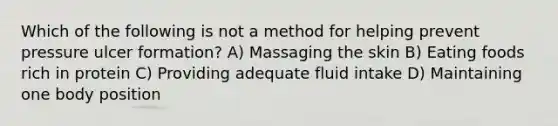 Which of the following is not a method for helping prevent pressure ulcer formation? A) Massaging the skin B) Eating foods rich in protein C) Providing adequate fluid intake D) Maintaining one body position