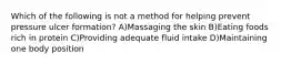 Which of the following is not a method for helping prevent pressure ulcer formation? A)Massaging the skin B)Eating foods rich in protein C)Providing adequate fluid intake D)Maintaining one body position