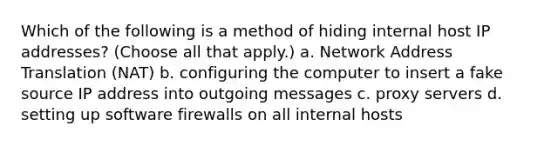 Which of the following is a method of hiding internal host IP addresses? (Choose all that apply.) a. Network Address Translation (NAT) b. configuring the computer to insert a fake source IP address into outgoing messages c. proxy servers d. setting up software firewalls on all internal hosts