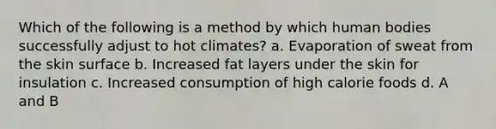 Which of the following is a method by which human bodies successfully adjust to hot climates? a. Evaporation of sweat from the skin surface b. Increased fat layers under the skin for insulation c. Increased consumption of high calorie foods d. A and B