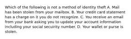 Which of the following is not a method of identity theft A. Mail has been stolen from your mailbox. B. Your credit card statement has a charge on it you do not recognize. C. You receive an email from your bank asking you to update your account information including your social secuirity number. D. Your wallet or purse is stolen.